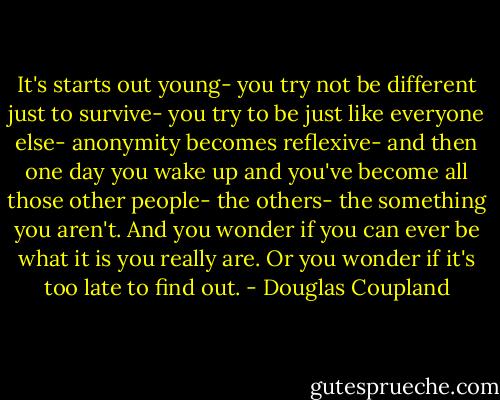 It's starts out young- you try not be different just to survive- you try to be just like everyone else- anonymity becomes reflexive- and then one day you wake up and you've become all those other people- the others- the something you aren't. And you wonder if you can ever be what it is you really are. Or you wonder if it's too late to find out. - Douglas Coupland