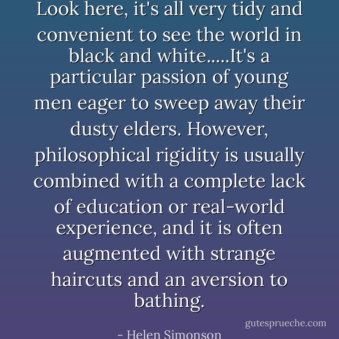 Look here, it's all very tidy and convenient to see the world in black and white.....It's a particular passion of young men eager to sweep away their dusty elders. However, philosophical rigidity is usually combined with a complete lack of education or real-world experience, and it is often augmented with strange haircuts and an aversion to bathing. - Helen Simonson