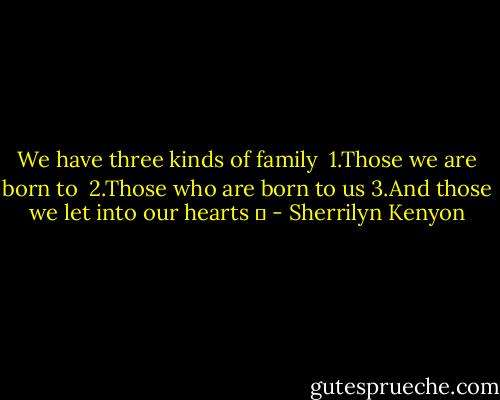 We have three kinds of family <br />1.Those we are born to <br />2.Those who are born to us<br />3.And those we let into our hearts ♥ - Sherrilyn Kenyon