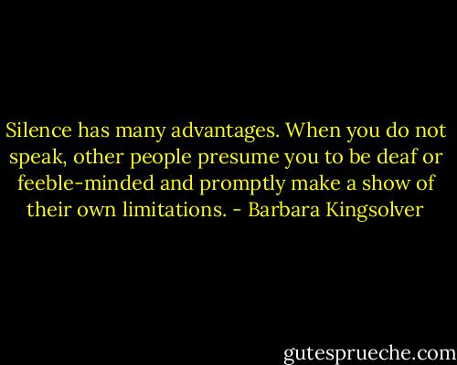 Silence has many advantages. When you do not speak, other people presume you to be deaf or feeble-minded and promptly make a show of their own limitations. - Barbara Kingsolver