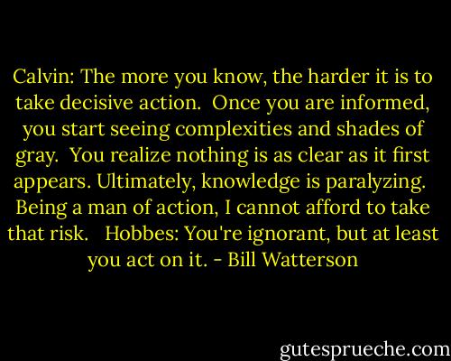 Calvin: The more you know, the harder it is to take decisive action. <br />Once you are informed, you start seeing complexities and shades of gray. <br />You realize nothing is as clear as it first appears. Ultimately, knowledge is paralyzing. <br />Being a man of action, I cannot afford to take that risk. <br /><br />Hobbes: You're ignorant, but at least you act on it. - Bill Watterson