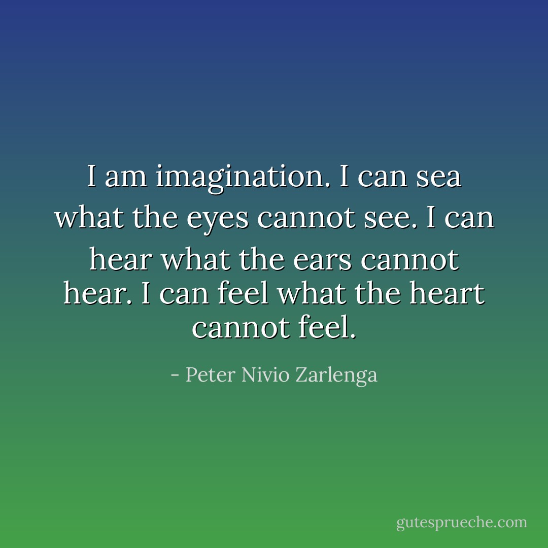 I am imagination. I can sea what the eyes cannot see. I can hear what the ears cannot hear. I can feel what the heart cannot feel. - Peter Nivio Zarlenga