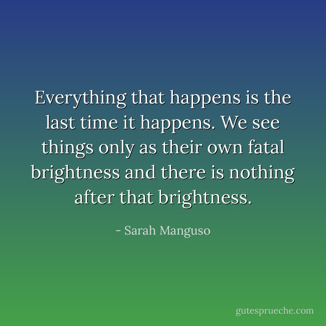 Everything that happens is the last time it happens. We see things only as their own fatal brightness and there is nothing after that brightness. - Sarah Manguso