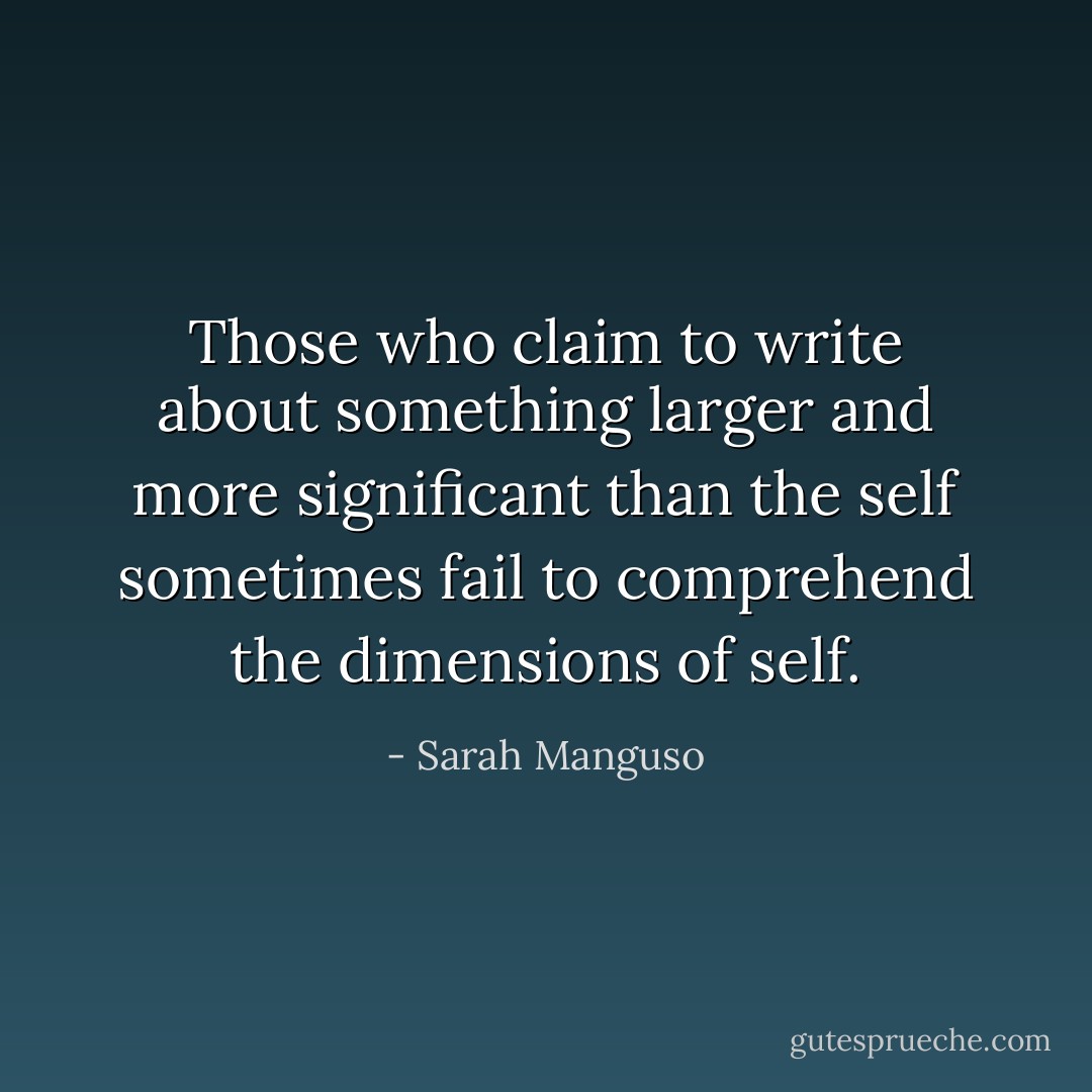 Those who claim to write about something larger and more significant than the self sometimes fail to comprehend the dimensions of self. - Sarah Manguso