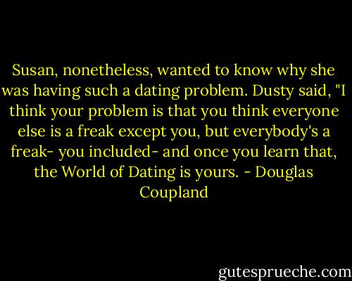 Susan, nonetheless, wanted to know why she was having such a dating problem. Dusty said, "I think your problem is that you think everyone else is a freak except you, but everybody's a freak- you included- and once you learn that, the World of Dating is yours. - Douglas Coupland