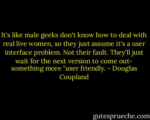 It's like male geeks don't know how to deal with real live women, so they just assume it's a user interface problem. Not their fault. They'll just wait for the next version to come out- something more "user friendly. - Douglas Coupland