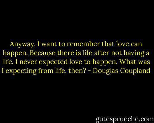 Anyway, I want to remember that love can happen. Because there is life after not having a life. I never expected love to happen. What was I expecting from life, then? - Douglas Coupland