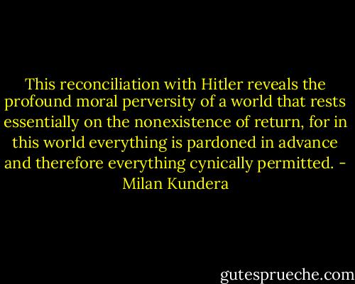 This reconciliation with Hitler reveals the profound moral perversity of a world that rests essentially on the nonexistence of return, for in this world everything is pardoned in advance and therefore everything cynically permitted. - Milan Kundera