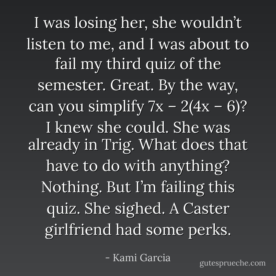 I was losing her, she wouldn’t listen to me, and I was about to fail my third quiz of the semester. Great.<br /><i>By the way, can you simplify 7x – 2(4x – 6)?</i><br />I knew she could. She was already in Trig.<br /><i>What does that have to do with anything?</i><br /><i>Nothing. But I’m failing this quiz.</i><br />She sighed.<br />A Caster girlfriend had some perks. - Kami Garcia