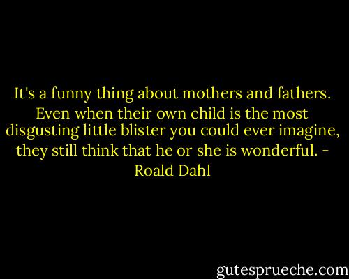 It's a funny thing about mothers and fathers. Even when their own child is the most disgusting little blister you could ever imagine, they still think that he or she is wonderful. - Roald Dahl
