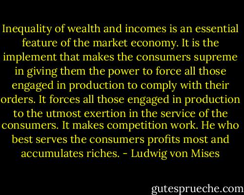 Inequality of wealth and incomes is an essential feature of the market economy. It is the implement that makes the consumers supreme in giving them the power to force all those engaged in production to comply with their orders. It forces all those engaged in production to the utmost exertion in the service of the consumers. It makes competition work. He who best serves the consumers profits most and accumulates<br />riches. - Ludwig von Mises