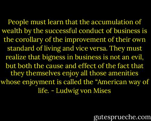 People must learn that the accumulation of wealth by the successful<br />conduct of business is the corollary of the improvement of their own standard of<br />living and vice versa. They must realize that bigness in business is not an evil, but both the cause and effect of the fact that they themselves enjoy all those amenities<br />whose enjoyment is called the “American way of life. - Ludwig von Mises