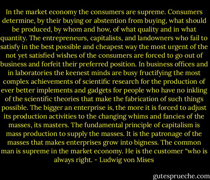 In the market economy the consumers are supreme. Consumers determine, by their<br />buying or abstention from buying, what should be produced, by whom and how, of<br />what quality and in what quantity. The entrepreneurs, capitalists, and landowners who<br />fail to satisfy in the best possible and cheapest way the most urgent of the not yet<br />satisfied wishes of the consumers are forced to go out of business and forfeit their<br />preferred position. In business offices and in laboratories the keenest minds are busy<br />fructifying the most complex achievements of scientific research for the production of<br />ever better implements and gadgets for people who have no inkling of the scientific<br />theories that make the fabrication of such things possible. The bigger an enterprise is,<br />the more it is forced to adjust its production activities to the changing whims and<br />fancies of the masses, its masters. The fundamental principle of capitalism is mass<br />production to supply the masses. It is the patronage of the masses that makes<br />enterprises grow into bigness. The common man is supreme in the market economy.<br />He is the customer “who is always right. - Ludwig von Mises