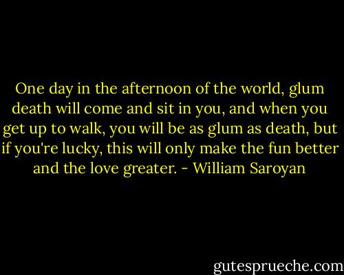One day in the afternoon of the world, glum death will come and sit in you, and when you get up to walk, you will be as glum as death, but if you're lucky, this will only make the fun better and the love greater. - William Saroyan