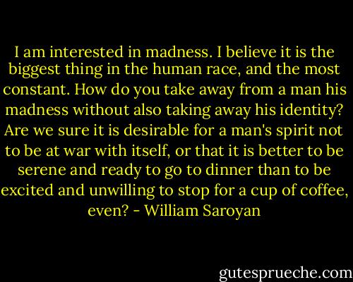 I am interested in madness. I believe it is the biggest thing in the human race, and the most constant. How do you take away from a man his madness without also taking away his identity? Are we sure it is desirable for a man's spirit not to be at war with itself, or that it is better to be serene and ready to go to dinner than to be excited and unwilling to stop for a cup of coffee, even? - William Saroyan