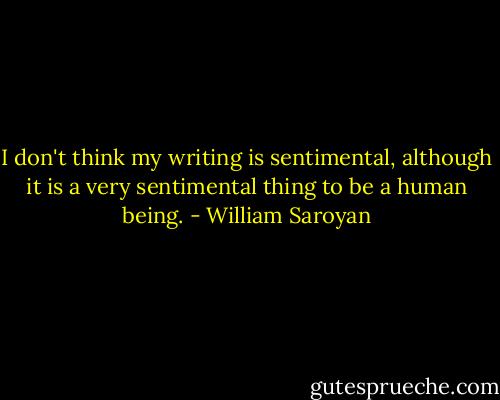 I don't think my writing is sentimental, although it is a very sentimental thing to be a human being. - William Saroyan
