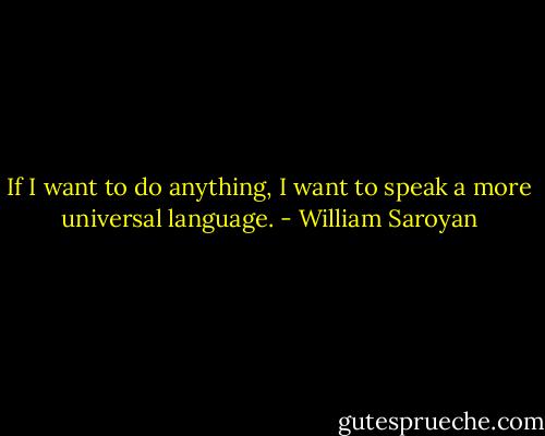 If I want to do anything, I want to speak a more universal language. - William Saroyan
