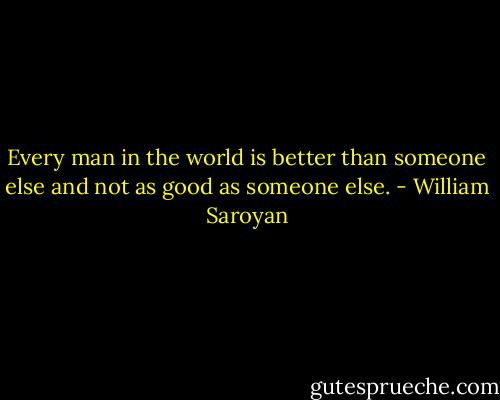 Every man in the world is better than someone else and not as good as someone else. - William Saroyan