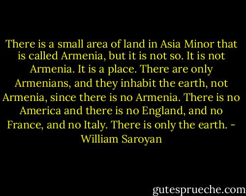 There is a small area of land in Asia Minor that is called Armenia, but it is not so. It is not Armenia. It is a place. There are only Armenians, and they inhabit the earth, not Armenia, since there is no Armenia. There is no America and there is no England, and no France, and no Italy. There is only the earth. - William Saroyan