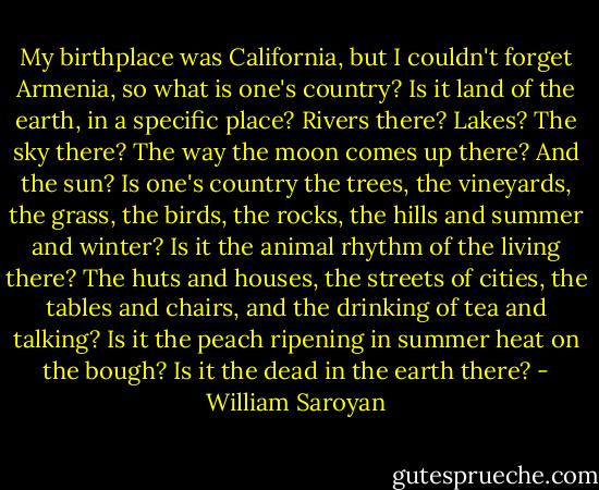 My birthplace was California, but I couldn't forget Armenia, so what is one's country? Is it land of the earth, in a specific place? Rivers there? Lakes? The sky there? The way the moon comes up there? And the sun? Is one's country the trees, the vineyards, the grass, the birds, the rocks, the hills and summer and winter? Is it the animal rhythm of the living there? The huts and houses, the streets of cities, the tables and chairs, and the drinking of tea and talking? Is it the peach ripening in summer heat on the bough? Is it the dead in the earth there? - William Saroyan