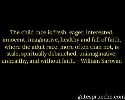 The child race is fresh, eager, interested, innocent, imaginative, healthy and full of faith, where the adult race, more often than not, is stale, spiritually debauched, unimaginative, unhealthy, and without faith. - William Saroyan