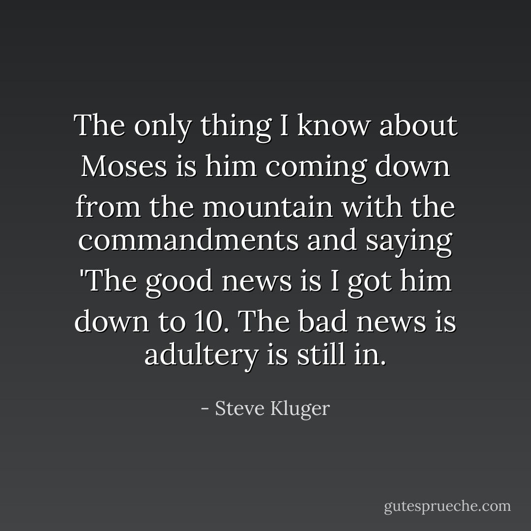 The only thing I know about Moses is him coming down from the mountain with the commandments and saying 'The good news is I got him down to 10. The bad news is adultery is still in. - Steve Kluger