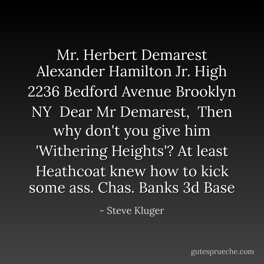 Mr. Herbert Demarest<br />Alexander Hamilton Jr. High<br />2236 Bedford Avenue<br />Brooklyn NY<br /><br />Dear Mr Demarest,<br /> Then why don't you give him 'Withering Heights'? At least Heathcoat knew how to kick some ass.<br />Chas. Banks<br />3d Base - Steve Kluger