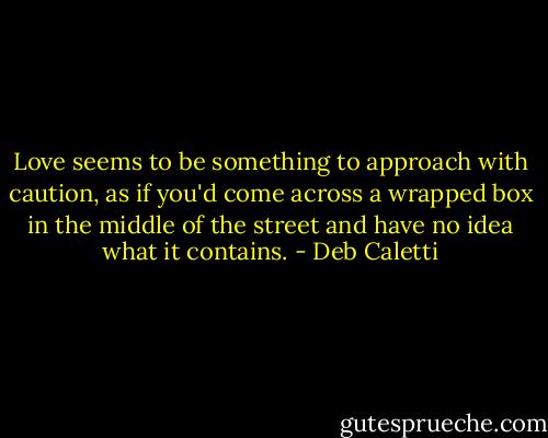 Love seems to be something to approach with caution, as if you'd come across a wrapped box in the middle of the street and have no idea what it contains. - Deb Caletti