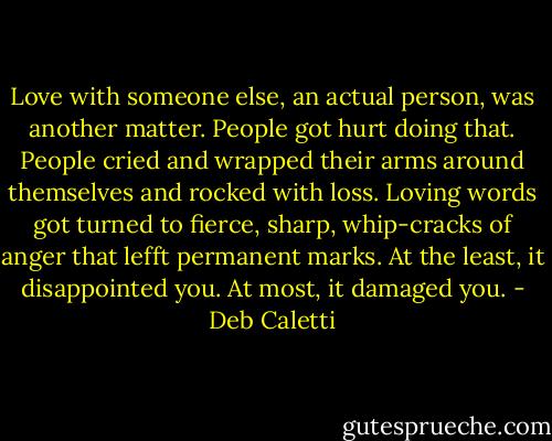 Love with someone else, an actual person, was another matter. People got hurt doing that. People cried and wrapped their arms around themselves and rocked with loss. Loving words got turned to fierce, sharp, whip-cracks of anger that lefft permanent marks. At the least, it disappointed you. At most, it damaged you. - Deb Caletti