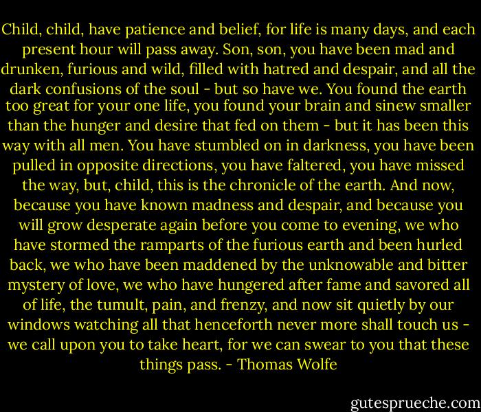 Child, child, have patience and belief, for life is many days, and each present hour will pass away. Son, son, you have been mad and drunken, furious and wild, filled with hatred and despair, and all the dark confusions of the soul - but so have we. You found the earth too great for your one life, you found your brain and sinew smaller than the hunger and desire that fed on them - but it has been this way with all men. You have stumbled on in darkness, you have been pulled in opposite directions, you have faltered, you have missed the way, but, child, this is the chronicle of the earth. And now, because you have known madness and despair, and because you will grow desperate again before you come to evening, we who have stormed the ramparts of the furious earth and been hurled back, we who have been maddened by the unknowable and bitter mystery of love, we who have hungered after fame and savored all of life, the tumult, pain, and frenzy, and now sit quietly by our windows watching all that henceforth never more shall touch us - we call upon you to take heart, for we can swear to you that these things pass. - Thomas Wolfe