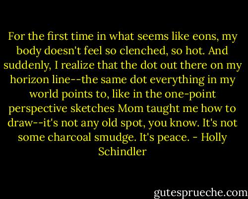 For the first time in what seems like eons, my body doesn't feel so clenched, so hot. And suddenly, I realize that the dot out there on my horizon line--the same dot everything in my world points to, like in the one-point perspective sketches Mom taught me how to draw--it's not any old spot, you know. It's not some charcoal smudge. It's peace. - Holly Schindler