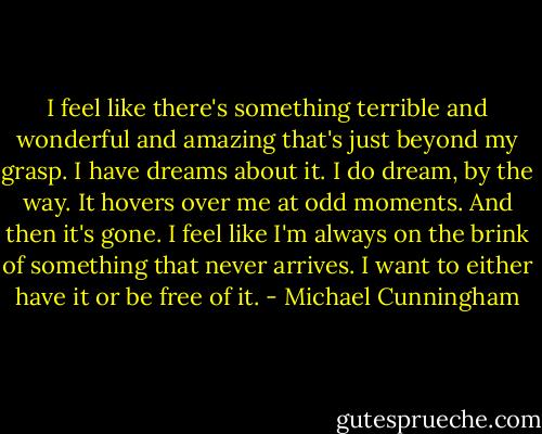 I feel like there's something terrible and wonderful and amazing that's just beyond my grasp. I have dreams about it. I do dream, by the way. It hovers over me at odd moments. And then it's gone. I feel like I'm always on the brink of something that never arrives. I want to either have it or be free of it. - Michael Cunningham