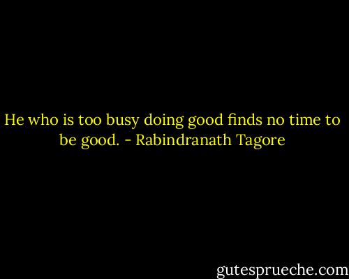 He who is too busy doing good finds no time to be good. - Rabindranath Tagore