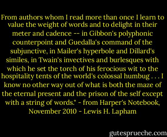 From authors whom I read more than once I learn to value the weight of words and to delight in their meter and cadence -- in Gibbon's polyphonic counterpoint and Guedalla's command of the subjunctive, in Mailer's hyperbole and Dillard's similes, in Twain's invectives and burlesques with which he set the torch of his ferocious wit to the hospitality tents of the world's colossal humbug . . . I know no other way out of what is both the maze of the eternal present and the prison of the self except with a string of words."<br />- from Harper's Notebook, November 2010 - Lewis H. Lapham