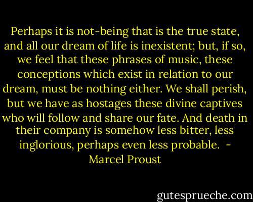Perhaps it is not-being that is the true state, and all our dream of life is inexistent; but, if so, we feel that these phrases of music, these conceptions which exist in relation to our dream, must be nothing either. We shall perish, but we have as hostages these divine captives who will follow and share our fate. And death in their company is somehow less bitter, less inglorious, perhaps even less probable.  - Marcel Proust