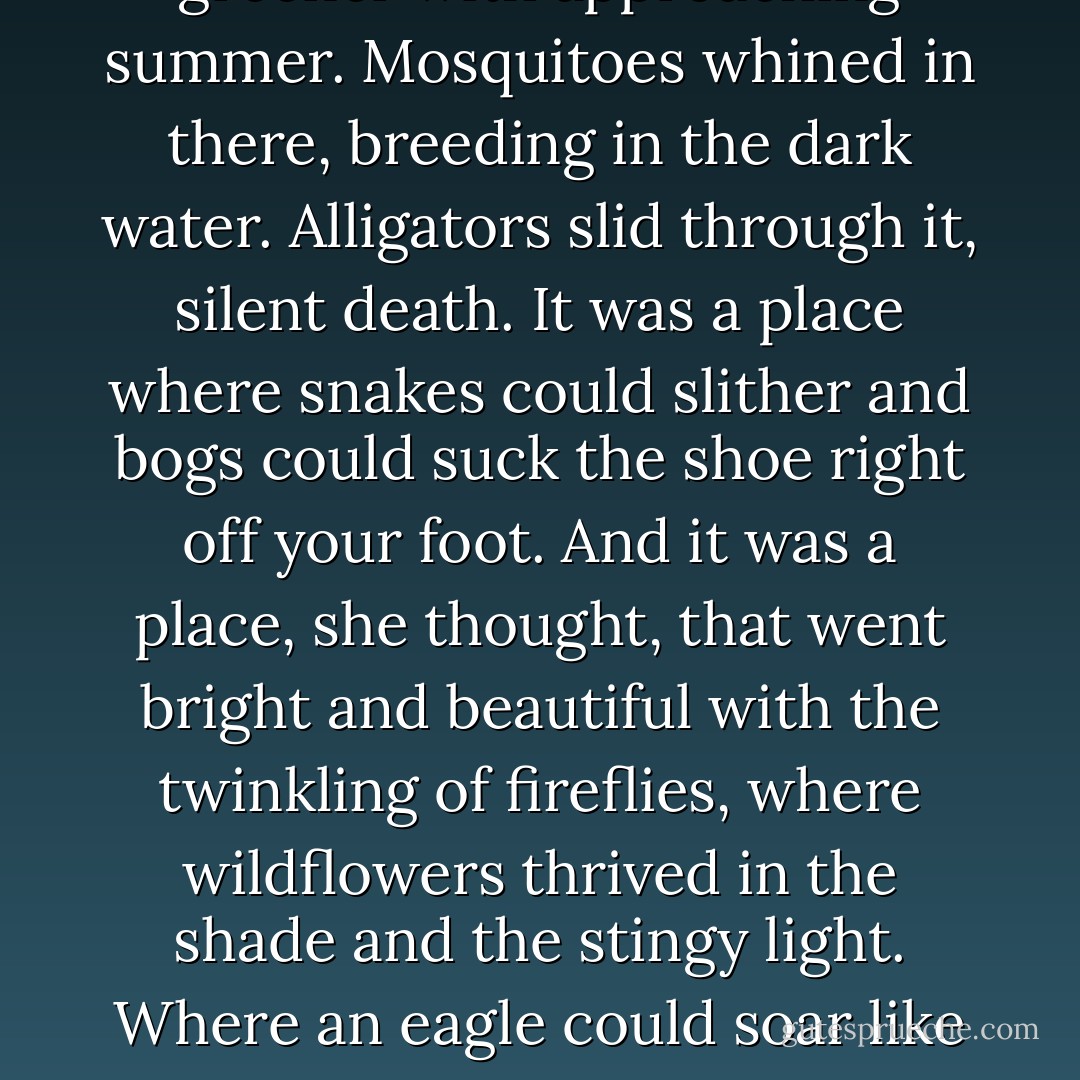 She gazed toward the marsh that grew thicker, deeper, greener with approaching summer. Mosquitoes whined in there, breeding in the dark water. Alligators slid through it, silent death. It was a place where snakes could slither and bogs could suck the shoe right off your foot.<br />And it was a place, she thought, that went bright and beautiful with the twinkling of fireflies, where wildflowers thrived in the shade and the stingy light. Where an eagle could soar like a king.<br />There was no beauty without risk. No life without it. - Nora Roberts