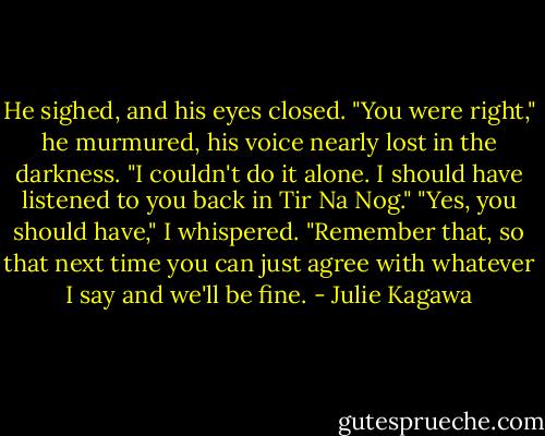 He sighed, and his eyes closed. "You were right," he murmured, his voice nearly lost in the darkness. "I couldn't do it alone. I should have listened to you back in Tir Na Nog."<br />"Yes, you should have," I whispered. "Remember that, so that next time you can just agree with whatever I say and we'll be fine. - Julie Kagawa