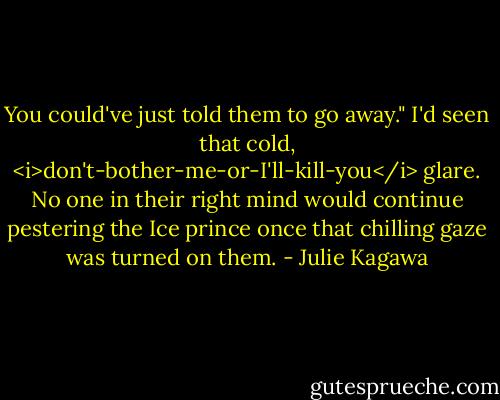 You could've just told them to go away." I'd seen that cold, <i>don't-bother-me-or-I'll-kill-you</i> glare. No one in their right mind would continue pestering the Ice prince once that chilling gaze was turned on them. - Julie Kagawa