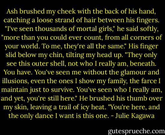 Ash brushed my cheek with the back of his hand, catching a loose strand of hair between his fingers. "I've seen thousands of mortal girls," he said softly, "more than you could ever count, from all corners of your world. To me, they're all the same." His finger slid below my chin, tilting my head up. "They only see this outer shell, not who I really am, beneath. You have. You've seen me without the glamour and illusions, even the ones I show my family, the farce I maintain just to survive. You've seen who I really am, and yet, you're still here." He brushed his thumb over my skin, leaving a trail of icy heat. "You're here, and the only dance I want is this one. - Julie Kagawa