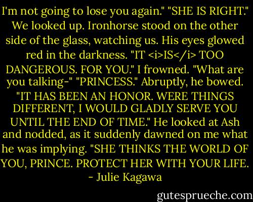 I'm not going to lose you again."<br />"SHE IS RIGHT."<br />We looked up. Ironhorse stood on the other side of the glass, watching us. His eyes glowed red in the darkness. "IT <i>IS</i> TOO DANGEROUS. FOR YOU."<br />I frowned. "What are you talking-"<br />"PRINCESS." Abruptly, he bowed. "IT HAS BEEN AN HONOR. WERE THINGS DIFFERENT, I WOULD GLADLY SERVE YOU UNTIL THE END OF TIME." He looked at Ash and nodded, as it suddenly dawned on me what he was implying. "SHE THINKS THE WORLD OF YOU, PRINCE. PROTECT HER WITH YOUR LIFE. - Julie Kagawa