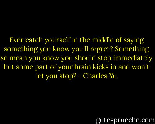 Ever catch yourself in the middle of saying something you know you'll regret? Something so mean you know you should stop immediately but some part of your brain kicks in and won't let you stop? - Charles Yu