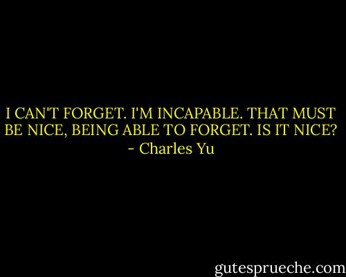 I CAN'T FORGET. I'M INCAPABLE. THAT MUST BE NICE, BEING ABLE TO FORGET. IS IT NICE? - Charles Yu