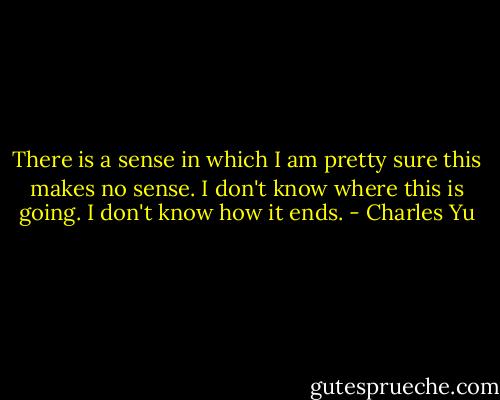 There is a sense in which I am pretty sure this makes no sense. I don't know where this is going. I don't know how it ends. - Charles Yu