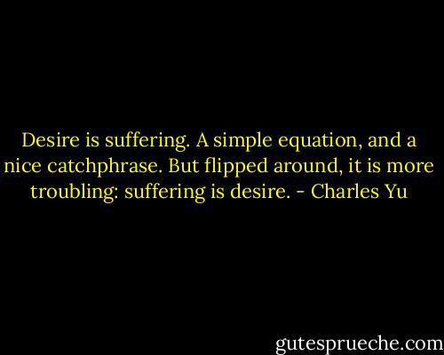 Desire is suffering. A simple equation, and a nice catchphrase. But flipped around, it is more troubling: suffering is desire. - Charles Yu