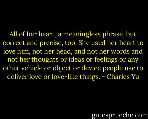 All of her heart, a meaningless phrase, but correct and precise, too. She used her heart to love him, not her head, and not her words and not her thoughts or ideas or feelings or any other vehicle or object or device people use to deliver love or love-like things. - Charles Yu