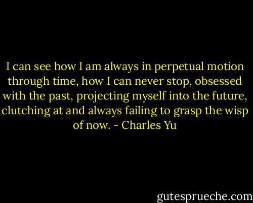 I can see how I am always in perpetual motion through time, how I can never stop, obsessed with the past, projecting myself into the future, clutching at and always failing to grasp the wisp of now. - Charles Yu