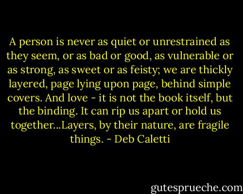 A person is never as quiet or unrestrained as they seem, or as bad or good, as vulnerable or as strong, as sweet or as feisty; we are thickly layered, page lying upon page, behind simple covers. And love - it is not the book itself, but the binding. It can rip us apart or hold us together...Layers, by their nature, are fragile things. - Deb Caletti