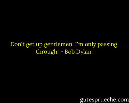 Don't get up gentlemen. I'm only passing through! - Bob Dylan