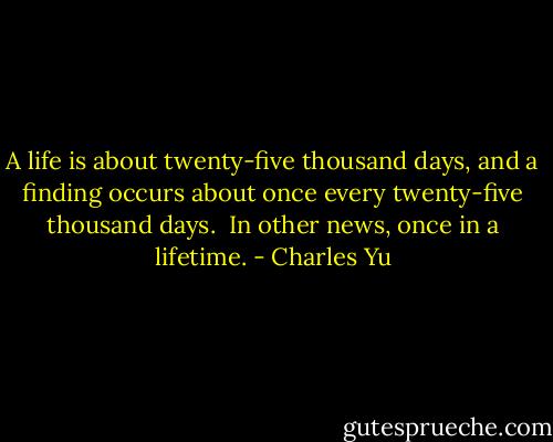 A life is about twenty-five thousand days, and a finding occurs about once every twenty-five thousand days.<br /><br />In other news, once in a lifetime. - Charles Yu
