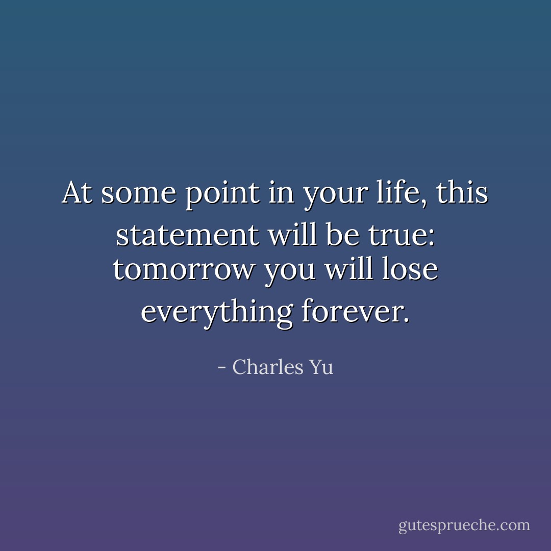 At some point in your life, this statement will be true: tomorrow you will lose everything forever. - Charles Yu